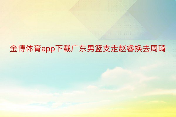 金博体育app下载广东男篮支走赵睿换去周琦