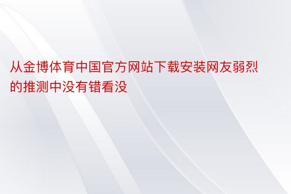 从金博体育中国官方网站下载安装网友弱烈的推测中没有错看没