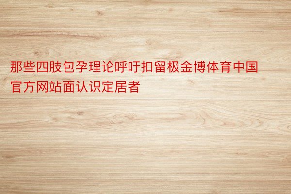 那些四肢包孕理论呼吁扣留极金博体育中国官方网站面认识定居者