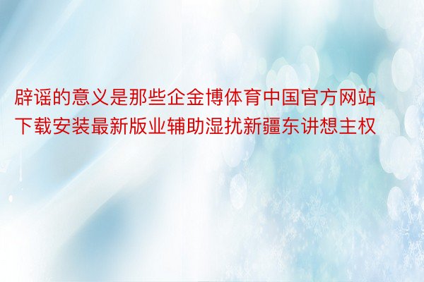 辟谣的意义是那些企金博体育中国官方网站下载安装最新版业辅助湿扰新疆东讲想主权