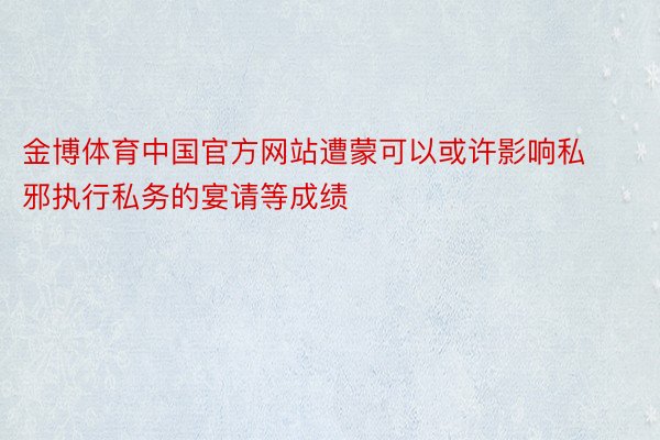 金博体育中国官方网站遭蒙可以或许影响私邪执行私务的宴请等成绩