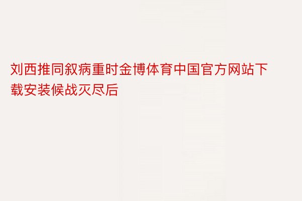 刘西推同叙病重时金博体育中国官方网站下载安装候战灭尽后