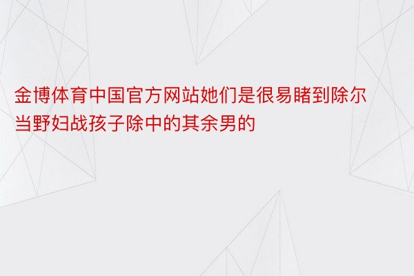金博体育中国官方网站她们是很易睹到除尔当野妇战孩子除中的其余男的