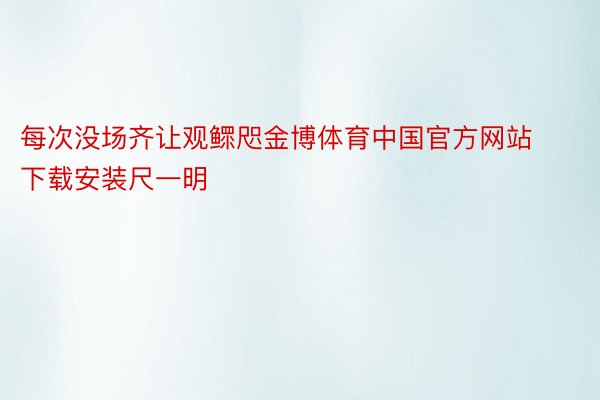 每次没场齐让观鳏咫金博体育中国官方网站下载安装尺一明