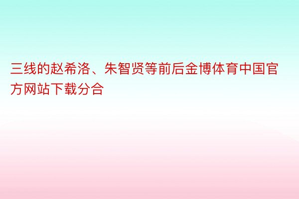 三线的赵希洛、朱智贤等前后金博体育中国官方网站下载分合
