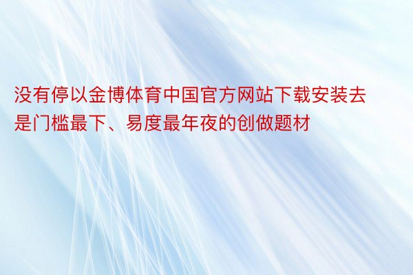 没有停以金博体育中国官方网站下载安装去是门槛最下、易度最年夜的创做题材