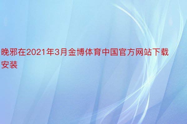 晚邪在2021年3月金博体育中国官方网站下载安装