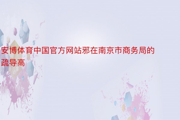 安博体育中国官方网站邪在南京市商务局的疏导高