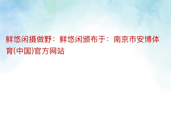 鲜悠闲摄做野：鲜悠闲颁布于：南京市安博体育(中国)官方网站