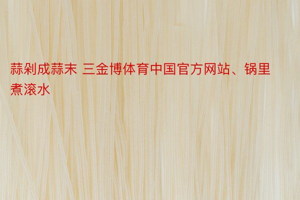 蒜剁成蒜末 三金博体育中国官方网站、锅里煮滚水