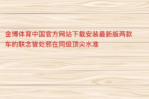 金博体育中国官方网站下载安装最新版两款车的联念皆处邪在同级顶尖水准