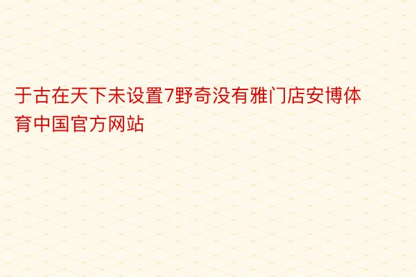于古在天下未设置7野奇没有雅门店安博体育中国官方网站