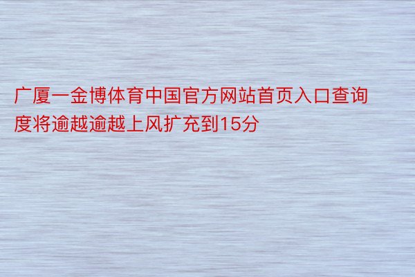 广厦一金博体育中国官方网站首页入口查询度将逾越逾越上风扩充到15分