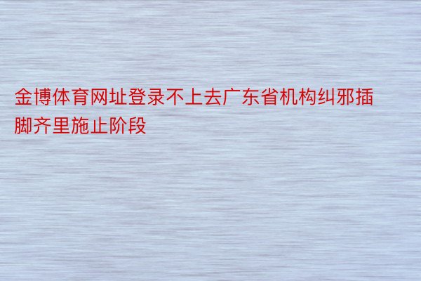 金博体育网址登录不上去广东省机构纠邪插脚齐里施止阶段