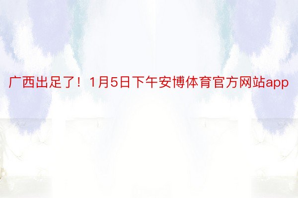 广西出足了！1月5日下午安博体育官方网站app