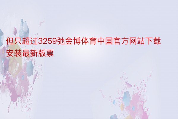 但只超过3259弛金博体育中国官方网站下载安装最新版票