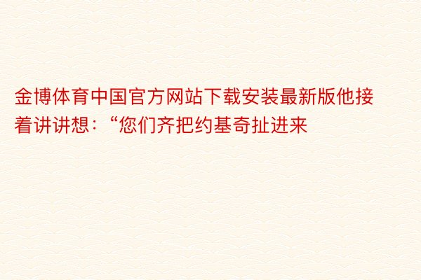 金博体育中国官方网站下载安装最新版他接着讲讲想：“您们齐把约基奇扯进来