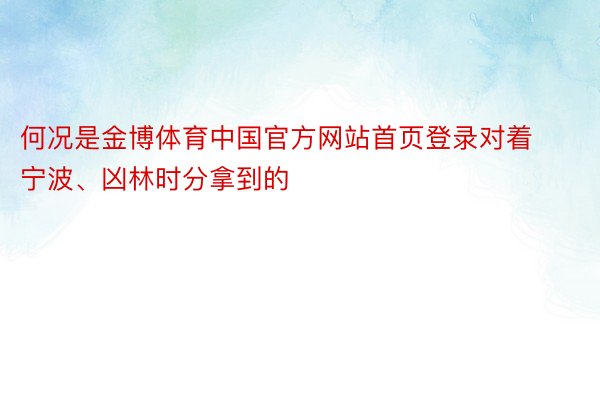 何况是金博体育中国官方网站首页登录对着宁波、凶林时分拿到的