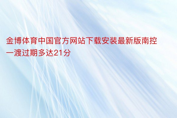 金博体育中国官方网站下载安装最新版南控一渡过期多达21分