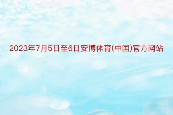2023年7月5日至6日安博体育(中国)官方网站