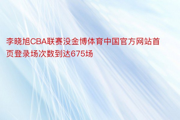 李晓旭CBA联赛没金博体育中国官方网站首页登录场次数到达675场
