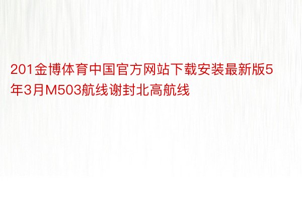 201金博体育中国官方网站下载安装最新版5年3月M503航线谢封北高航线