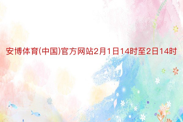 安博体育(中国)官方网站2月1日14时至2日14时