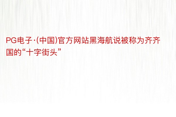 PG电子·(中国)官方网站黑海航说被称为齐齐国的“十字街头”