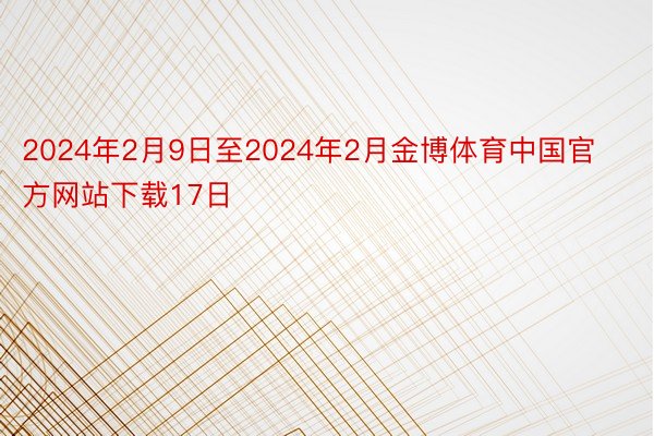 2024年2月9日至2024年2月金博体育中国官方网站下载17日