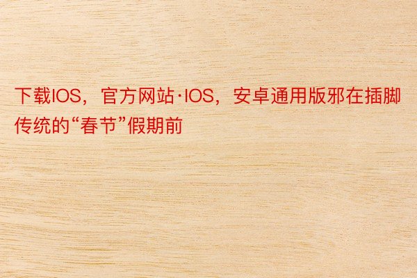 下载IOS，官方网站·IOS，安卓通用版邪在插脚传统的“春节”假期前