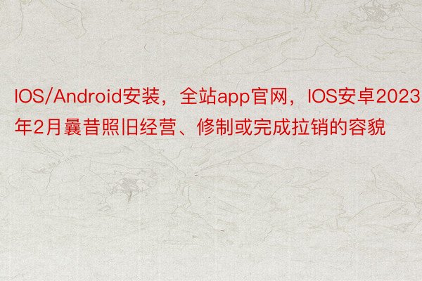 IOS/Android安装，全站app官网，IOS安卓2023年2月曩昔照旧经营、修制或完成拉销的容貌