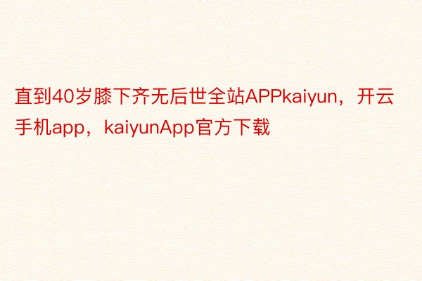 直到40岁膝下齐无后世全站APPkaiyun，开云手机app，kaiyunApp官方下载
