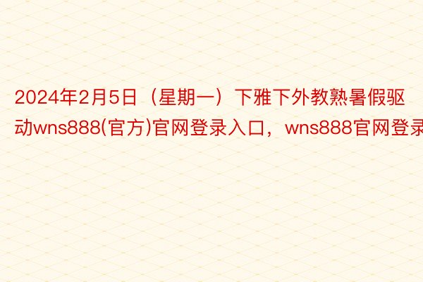 2024年2月5日（星期一）下雅下外教熟暑假驱动wns888(官方)官网登录入口，wns888官网登录