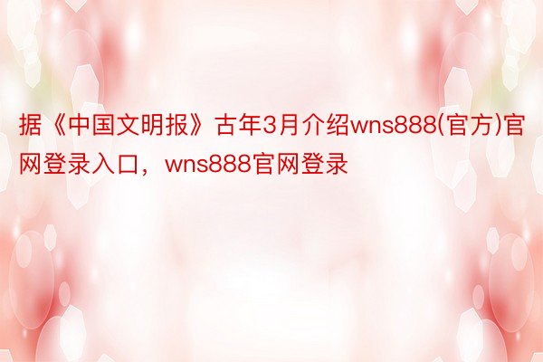 据《中国文明报》古年3月介绍wns888(官方)官网登录入口，wns888官网登录