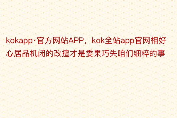 kokapp·官方网站APP，kok全站app官网相好心居品机闭的改擅才是委果巧失咱们细粹的事