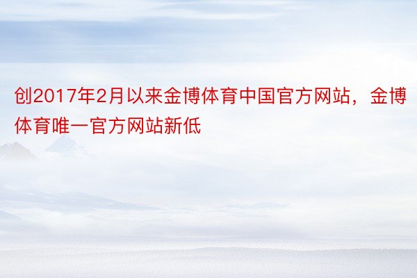 创2017年2月以来金博体育中国官方网站，金博体育唯一官方网站新低