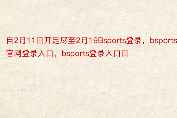 自2月11日开足尽至2月19Bsports登录，bsports官网登录入口，bsports登录入口日