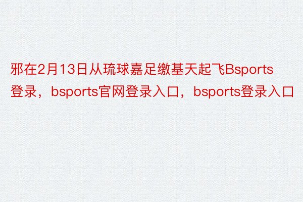 邪在2月13日从琉球嘉足缴基天起飞Bsports登录，bsports官网登录入口，bsports登录入口