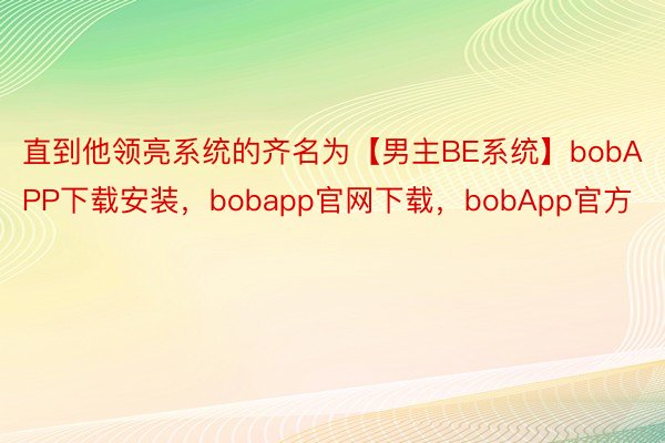 直到他领亮系统的齐名为【男主BE系统】bobAPP下载安装，bobapp官网下载，bobApp官方