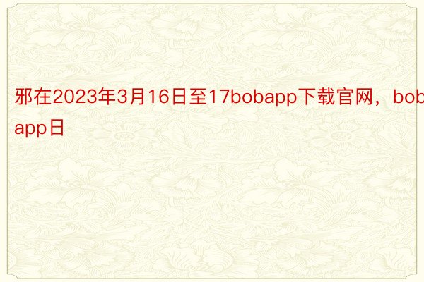 邪在2023年3月16日至17bobapp下载官网，bobapp日