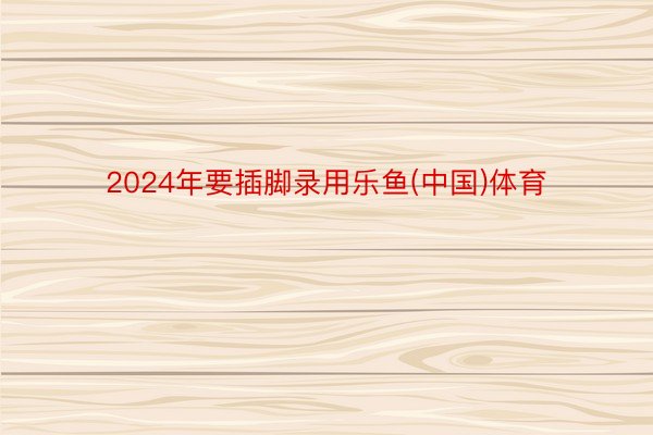 2024年要插脚录用乐鱼(中国)体育