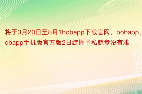 将于3月20日至8月1bobapp下载官网，bobapp，Bobapp手机版官方版2日绽搁予私鳏参没有雅