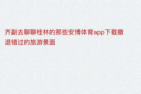 齐副去聊聊桂林的那些安博体育app下载撤退错过的旅游景面