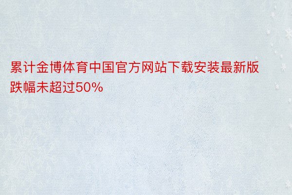 累计金博体育中国官方网站下载安装最新版跌幅未超过50%