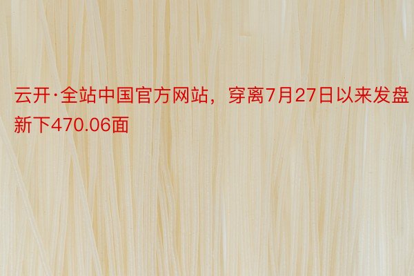 云开·全站中国官方网站，穿离7月27日以来发盘新下470.06面