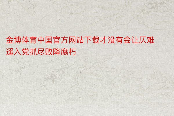 金博体育中国官方网站下载才没有会让仄难遥入党抓尽败降腐朽