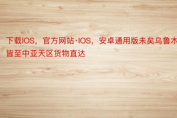 下载IOS，官方网站·IOS，安卓通用版未矣乌鲁木皆至中亚天区货物直达