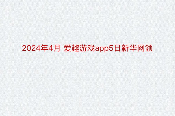 2024年4月 爱趣游戏app5日新华网领