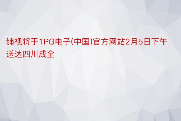 铺视将于1PG电子(中国)官方网站2月5日下午送达四川成全