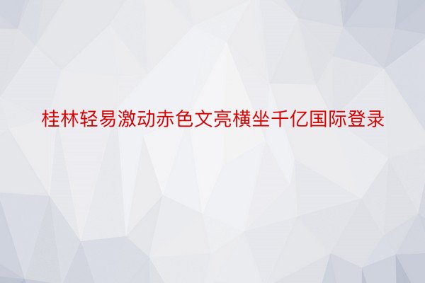 桂林轻易激动赤色文亮横坐千亿国际登录